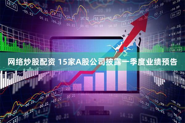 网络炒股配资 15家A股公司披露一季度业绩预告