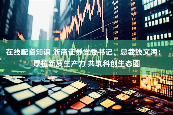 在线配资知识 浙商证券党委书记、总裁钱文海： 厚植新质生产力 共筑科创生态圈