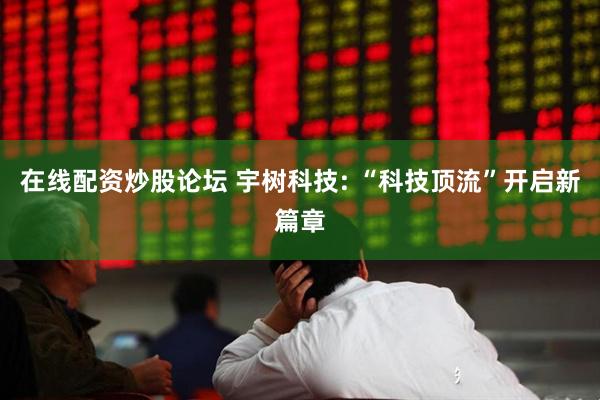 在线配资炒股论坛 宇树科技: “科技顶流”开启新篇章