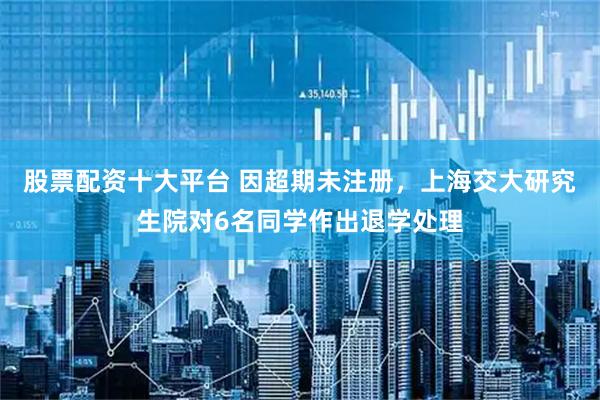 股票配资十大平台 因超期未注册，上海交大研究生院对6名同学作出退学处理