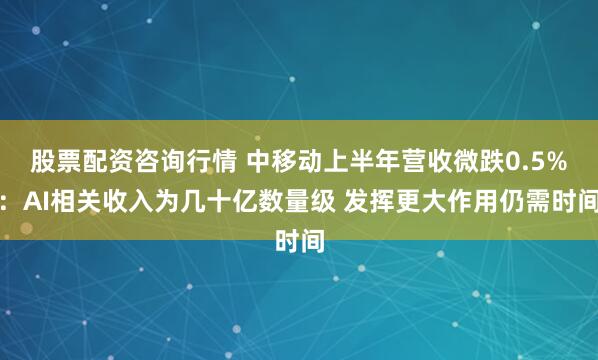 股票配资咨询行情 中移动上半年营收微跌0.5%：AI相关收入为几十亿数量级 发挥更大作用仍需时间