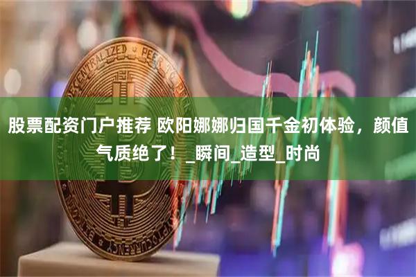 股票配资门户推荐 欧阳娜娜归国千金初体验，颜值气质绝了！_瞬间_造型_时尚