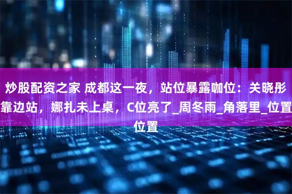 炒股配资之家 成都这一夜，站位暴露咖位：关晓彤靠边站，娜扎未上桌，C位亮了_周冬雨_角落里_位置