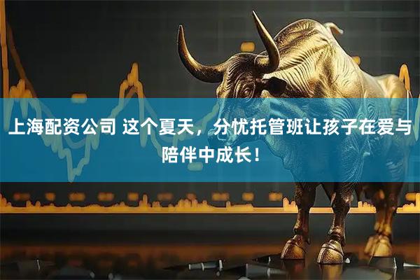 上海配资公司 这个夏天，分忧托管班让孩子在爱与陪伴中成长！