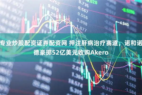 专业炒股配资证券配资网 押注肝病治疗赛道，诺和诺德豪掷52亿美元收购Akero