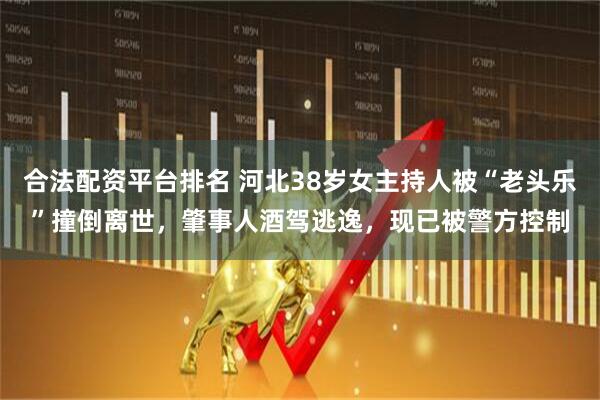 合法配资平台排名 河北38岁女主持人被“老头乐”撞倒离世，肇事人酒驾逃逸，现已被警方控制
