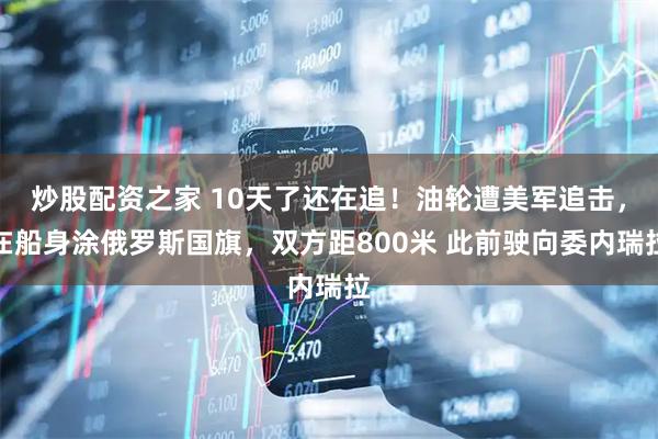 炒股配资之家 10天了还在追！油轮遭美军追击，在船身涂俄罗斯国旗，双方距800米 此前驶向委内瑞拉