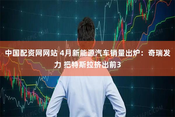 中国配资网网站 4月新能源汽车销量出炉：奇瑞发力 把特斯拉挤出前3