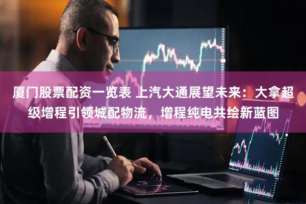 厦门股票配资一览表 上汽大通展望未来：大拿超级增程引领城配物流，增程纯电共绘新蓝图